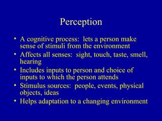 Perception A cognitive process:  lets a person make sense of stimuli from the environment Affects all senses:  sight, touch, taste, smell, hearing Includes inputs to person and choice of inputs to which the person attends Stimulus sources:  people, events, physical objects, ideas Helps adaptation to a changing environment 