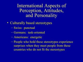 International Aspects of Perception, Attitudes, and Personality Culturally based stereotypes Swiss:  punctual Germans:  task-oriented Americans:  energetic People who hold these stereotypes experience surprises when they meet people from these countries who do not fit the stereotypes 
