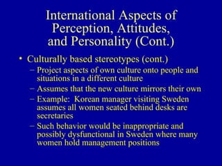 International Aspects of Perception, Attitudes, and Personality (Cont.) Culturally based stereotypes (cont.) Project aspects of own culture onto people and situations in a different culture Assumes that the new culture mirrors their own Example:  Korean manager visiting Sweden assumes all women seated behind desks are secretaries Such behavior would be inappropriate and possibly dysfunctional in Sweden where many women hold management positions 