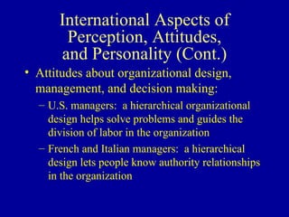 International Aspects of Perception, Attitudes, and Personality (Cont.) Attitudes about organizational design, management, and decision making: U.S. managers:  a hierarchical organizational design helps solve problems and guides the division of labor in the organization French and Italian managers:  a hierarchical design lets people know authority relationships in the organization 