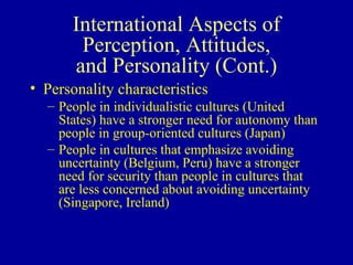 International Aspects of Perception, Attitudes, and Personality (Cont.) Personality characteristics People in individualistic cultures (United States) have a stronger need for autonomy than people in group-oriented cultures (Japan) People in cultures that emphasize avoiding uncertainty (Belgium, Peru) have a stronger need for security than people in cultures that are less concerned about avoiding uncertainty (Singapore, Ireland) 