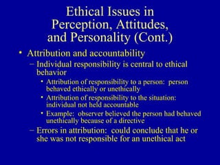 Ethical Issues in Perception, Attitudes, and Personality (Cont.) Attribution and accountability Individual responsibility is central to ethical behavior Attribution of responsibility to a person:  person behaved ethically or unethically Attribution of responsibility to the situation:  individual not held accountable Example:  observer believed the person had behaved unethically because of a directive Errors in attribution:  could conclude that he or she was not responsible for an unethical act 