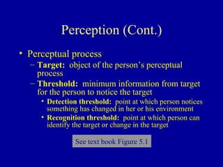 Perception (Cont.) Perceptual process   Target:   object of the person’s perceptual process Threshold:   minimum information from target for the person to notice the target Detection threshold:   point at which person notices something has changed in her or his environment Recognition threshold:   point at which person can identify the target or change in the target See text book Figure 5.1 