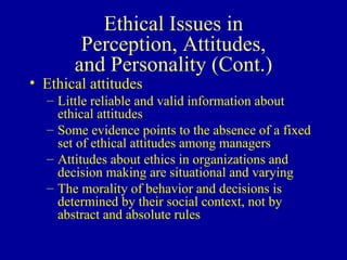 Ethical Issues in Perception, Attitudes, and Personality (Cont.) Ethical attitudes Little reliable and valid information about ethical attitudes Some evidence points to the absence of a fixed set of ethical attitudes among managers Attitudes about ethics in organizations and decision making are situational and varying The morality of behavior and decisions is determined by their social context, not by abstract and absolute rules 