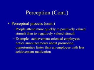 Perception (Cont.) Perceptual process (cont.)  People attend more quickly to positively valued stimuli than to negatively valued stimuli Example:  achievement-oriented employees notice announcements about promotion opportunities faster than an employee with less achievement motivation 
