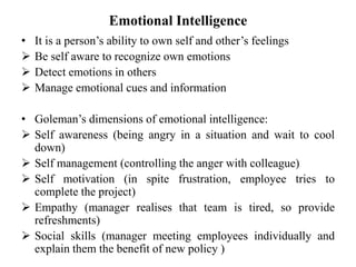 Emotional Intelligence
• It is a person’s ability to own self and other’s feelings
 Be self aware to recognize own emotions
 Detect emotions in others
 Manage emotional cues and information
• Goleman’s dimensions of emotional intelligence:
 Self awareness (being angry in a situation and wait to cool
down)
 Self management (controlling the anger with colleague)
 Self motivation (in spite frustration, employee tries to
complete the project)
 Empathy (manager realises that team is tired, so provide
refreshments)
 Social skills (manager meeting employees individually and
explain them the benefit of new policy )
 