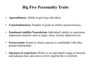 Big Five Personality Traits
• Agreeableness: Ability to get long with others
• Conscientiousness: Number of goals on which a person focuses.
• Emotional stability/Neuroticism: Individual’s ability to experience
unpleasant emotions such as anger, stress, anxiety depression etc
• Extraversion: Extent to which a person is comfortable with other
people/relationships
• Openness to experience: Refers to an individual’s range of interests
and indicates how innovative or how rigid he/she is in beliefs
 