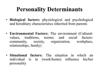 Personality Determinants
• Biological factors: physiological and psychological
and hereditary characteristics inherited from parents
• Environmental Factors: The environment (Cultural-
values, traditions, norms; and social factors-
community, society, organization, workplace,
relationships, family)
• Situational factors: The situation in which an
individual is in (work/home) influence his/her
personality
 