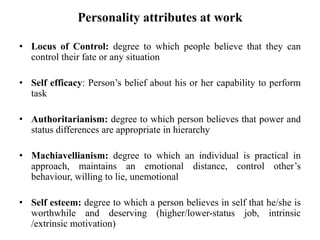Personality attributes at work
• Locus of Control: degree to which people believe that they can
control their fate or any situation
• Self efficacy: Person’s belief about his or her capability to perform
task
• Authoritarianism: degree to which person believes that power and
status differences are appropriate in hierarchy
• Machiavellianism: degree to which an individual is practical in
approach, maintains an emotional distance, control other’s
behaviour, willing to lie, unemotional
• Self esteem: degree to which a person believes in self that he/she is
worthwhile and deserving (higher/lower-status job, intrinsic
/extrinsic motivation)
 