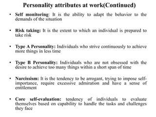 Personality attributes at work(Continued)
• Self monitoring: It is the ability to adapt the behavior to the
demands of the situation
• Risk taking: It is the extent to which an individual is prepared to
take risk
• Type A Personality: Individuals who strive continuously to achieve
more things in less time
• Type B Personality: Individuals who are not obsessed with the
desire to achieve too many things within a short span of time
• Narcissism: It is the tendency to be arrogant, trying to impose self-
importance, require excessive admiration and have a sense of
entitlement
• Core self-evaluation: tendency of individuals to evaluate
themselves based on capability to handle the tasks and challenges
they face
 