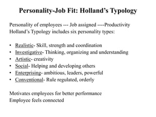 Personality-Job Fit: Holland’s Typology
Personality of employees --- Job assigned ----Productivity
Holland’s Typology includes six personality types:
• Realistic- Skill, strength and coordination
• Investigative- Thinking, organizing and understanding
• Artistic- creativity
• Social- Helping and developing others
• Enterprising- ambitious, leaders, powerful
• Conventional- Rule regulated, orderly
Motivates employees for better performance
Employee feels connected
 