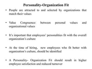 Personality-Organization Fit
• People are attracted to and selected by organizations that
match their values
• Value Congruence: between personal values and
organizational values
• It’s important that employees’ personalities fit with the overall
organization’s culture
• At the time of hiring, new employees who fit better with
organization’s culture, should be identified
• A Personality- Organization Fit should result in higher
employee satisfaction and reduced turnover
 