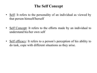 The Self Concept
• Self: It refers to the personality of an individual as viewed by
that person himself/herself
• Self Concept: It refers to the efforts made by an individual to
understand his/her own self
• Self efficacy: It refers to a person’s perception of his ability to
do task, cope with different situations as they arise.
 