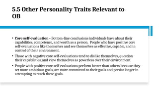 5.5 Other Personality Traits Relevant to
OB
• Core self-evaluation - Bottom-line conclusions individuals have about their
capabilities, competence, and worth as a person. People who have positive core
self-evaluations like themselves and see themselves as effective, capable, and in
control of their environment.
• Those with negative core self-evaluations tend to dislike themselves, question
their capabilities, and view themselves as powerless over their environment.
• People with positive core self-evaluations perform better than others because they
set more ambitious goals, are more committed to their goals and persist longer in
attempting to reach these goals.
 