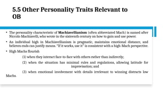 5.5 Other Personality Traits Relevant to
OB
• The personality characteristic of Machiavellianism (often abbreviated Mach) is named after
Niccolo Machiavelli, who wrote in the sixteenth century on how to gain and use power.
• An individual high in Machiavellianism is pragmatic, maintains emotional distance, and
believes ends can justify means. “If it works, use it” is consistent with a high-Mach perspective.
• High Machs flourish
(1) when they interact face-to-face with others rather than indirectly;
(2) when the situation has minimal rules and regulations, allowing latitude for
improvisation; and
(3) when emotional involvement with details irrelevant to winning distracts low
Machs.
 