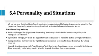 5.4 Personality and Situations
• We are learning that the effect of particular traits on organizational behavior depends on the situation. Two
theoretical frameworks, situation strength and trait activation, help explain how this works.
Situation strength theory
• Situation strength theory proposes that the way personality translates into behavior depends on the
strength of the situation.
• By situation strength, we mean the degree to which norms, cues, or standards dictate appropriate behavior.
• Strong situations show us what the right behavior is, pressure us to exhibit it and discourage the wrong
behavior.
• In weak situations, conversely, “anything goes,” and thus we are freer to express our personality in behavior.
Thus, personality traits better predict behavior in weak situations than in strong ones.
 