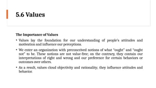 5.6 Values
The Importance of Values
• Values lay the foundation for our understanding of people’s attitudes and
motivation and influence our perceptions.
• We enter an organization with preconceived notions of what “ought” and “ought
not” to be. These notions are not value-free; on the contrary, they contain our
interpretations of right and wrong and our preference for certain behaviors or
outcomes over others.
• As a result, values cloud objectivity and rationality; they influence attitudes and
behavior.
 