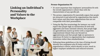 Linking an Individual’s
Personality
and Values to the
Workplace
Person–Organization Fit
• It’s more important that employees’ personalities fit with
the overall organization’s culture than with the
characteristics of any specific job.
• The person–organization fit essentially argues that people
are attracted to and selected by organizations that match
their values, and they leave organizations that are not
compatible with their personalities.
• Using the Big Five terminology, for instance, we could
expect that people high on extraversion fit well with
aggressive and team-oriented cultures, that people high
on agreeableness match up better with a supportive
organizational climate than one focused on
aggressiveness, and that people high on openness to
experience fit better in organizations that emphasize
innovation rather than standardization.
• Following these guidelines at the time of hiring should
identify new employees who fit better with the
organization’s culture, which should, in turn, result in
higher employee satisfaction and reduced turnover.
 