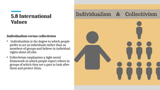 5.8 International
Values
Individualism versus collectivism
• Individualism is the degree to which people
prefer to act as individuals rather than as
members of groups and believe in individual
rights above all else.
• Collectivism emphasizes a tight social
framework in which people expect others in
groups of which they are a part to look after
them and protect them.
 