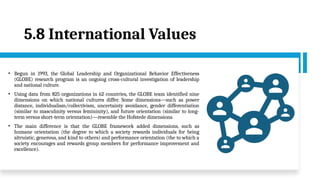 5.8 International Values
• Begun in 1993, the Global Leadership and Organizational Behavior Effectiveness
(GLOBE) research program is an ongoing cross-cultural investigation of leadership
and national culture.
• Using data from 825 organizations in 62 countries, the GLOBE team identified nine
dimensions on which national cultures differ. Some dimensions—such as power
distance, individualism/collectivism, uncertainty avoidance, gender differentiation
(similar to masculinity versus femininity), and future orientation (similar to long-
term versus short-term orientation)—resemble the Hofstede dimensions.
• The main difference is that the GLOBE framework added dimensions, such as
humane orientation (the degree to which a society rewards individuals for being
altruistic, generous, and kind to others) and performance orientation (the to which a
society encourages and rewards group members for performance improvement and
excellence).
 