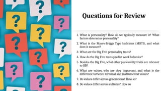 33
Questions for Review
1. What is personality? How do we typically measure it? What
factors determine personality?
2. What is the Myers-Briggs Type Indicator (MBTI), and what
does it measure?
3. What are the Big Five personality traits?
4. How do the Big Five traits predict work behavior?
5. Besides the Big Five, what other personality traits are relevant
to OB?
6. What are values, why are they important, and what is the
difference between terminal and instrumental values?
7. Do values differ across generations? How so?
8. Do values differ across cultures? How so
 