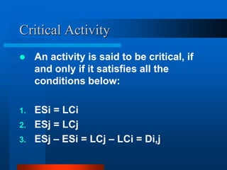 Critical Activity
 An activity is said to be critical, if
and only if it satisfies all the
conditions below:
1. ESi = LCi
2. ESj = LCj
3. ESj – ESi = LCj – LCi = Di,j
 