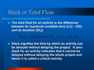Slack or Total Float
 The total float for an activity is the difference
between its maximum available time (LCj – ESi)
and its duration (Di,j).
 Slack signifies the time by which an activity can
be delayed without delaying the project. A zero
slack for an activity indicates that it cannot be
delayed without delaying the whole project and
hence it is called a critical activity.
j
i
i
j
j
i D
ES
LC
TF
Float
Total
Slack ,
, 




 