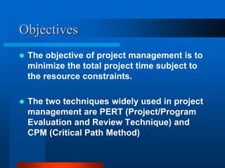 Objectives
 The objective of project management is to
minimize the total project time subject to
the resource constraints.
 The two techniques widely used in project
management are PERT (Project/Program
Evaluation and Review Technique) and
CPM (Critical Path Method)
 