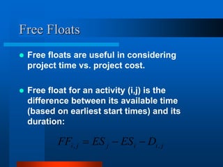 Free Floats
 Free floats are useful in considering
project time vs. project cost.
 Free float for an activity (i,j) is the
difference between its available time
(based on earliest start times) and its
duration:
j
i
i
j
j
i D
ES
ES
FF ,
, 


 