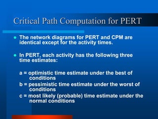 Critical Path Computation for PERT
 The network diagrams for PERT and CPM are
identical except for the activity times.
 In PERT, each activity has the following three
time estimates:
a = optimistic time estimate under the best of
conditions
b = pessimistic time estimate under the worst of
conditions
c = most likely (probable) time estimate under the
normal conditions
 
