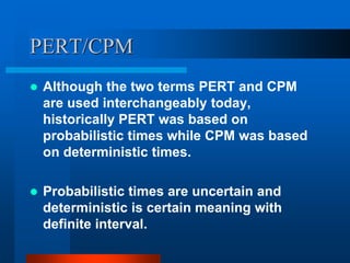 PERT/CPM
 Although the two terms PERT and CPM
are used interchangeably today,
historically PERT was based on
probabilistic times while CPM was based
on deterministic times.
 Probabilistic times are uncertain and
deterministic is certain meaning with
definite interval.
 