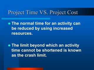 Project Time VS. Project Cost
 The normal time for an activity can
be reduced by using increased
resources.
 The limit beyond which an activity
time cannot be shortened is known
as the crash limit.
 