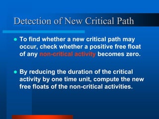 Detection of New Critical Path
 To find whether a new critical path may
occur, check whether a positive free float
of any non-critical activity becomes zero.
 By reducing the duration of the critical
activity by one time unit, compute the new
free floats of the non-critical activities.
 