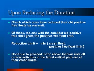 Upon Reducing the Duration
 Check which ones have reduced their old positive
free floats by one unit.
 Of these, the one with the smallest old positive
free float gives the positive free float limit.
Reduction Limit = min { crash limit,
positive free float limit }
 Continue to proceed in the above fashion until all
critical activities in the latest critical path are at
their crash limits.
 