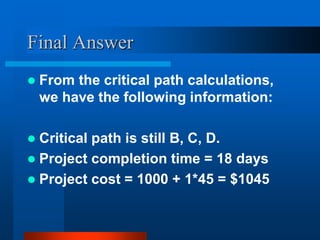 Final Answer
 From the critical path calculations,
we have the following information:
 Critical path is still B, C, D.
 Project completion time = 18 days
 Project cost = 1000 + 1*45 = $1045
 
