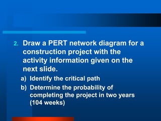 2. Draw a PERT network diagram for a
construction project with the
activity information given on the
next slide.
a) Identify the critical path
b) Determine the probability of
completing the project in two years
(104 weeks)
 