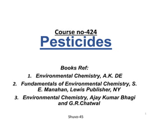 Pesticides
Books Ref:
1. Environmental Chemistry, A.K. DE
2. Fundamentals of Environmental Chemistry, S.
E. Manahan, Lewis Publisher, NY
3. Environmental Chemistry, Ajay Kumar Bhagi
and G.R.Chatwal
Course no-424
Shuvo-45
1
 