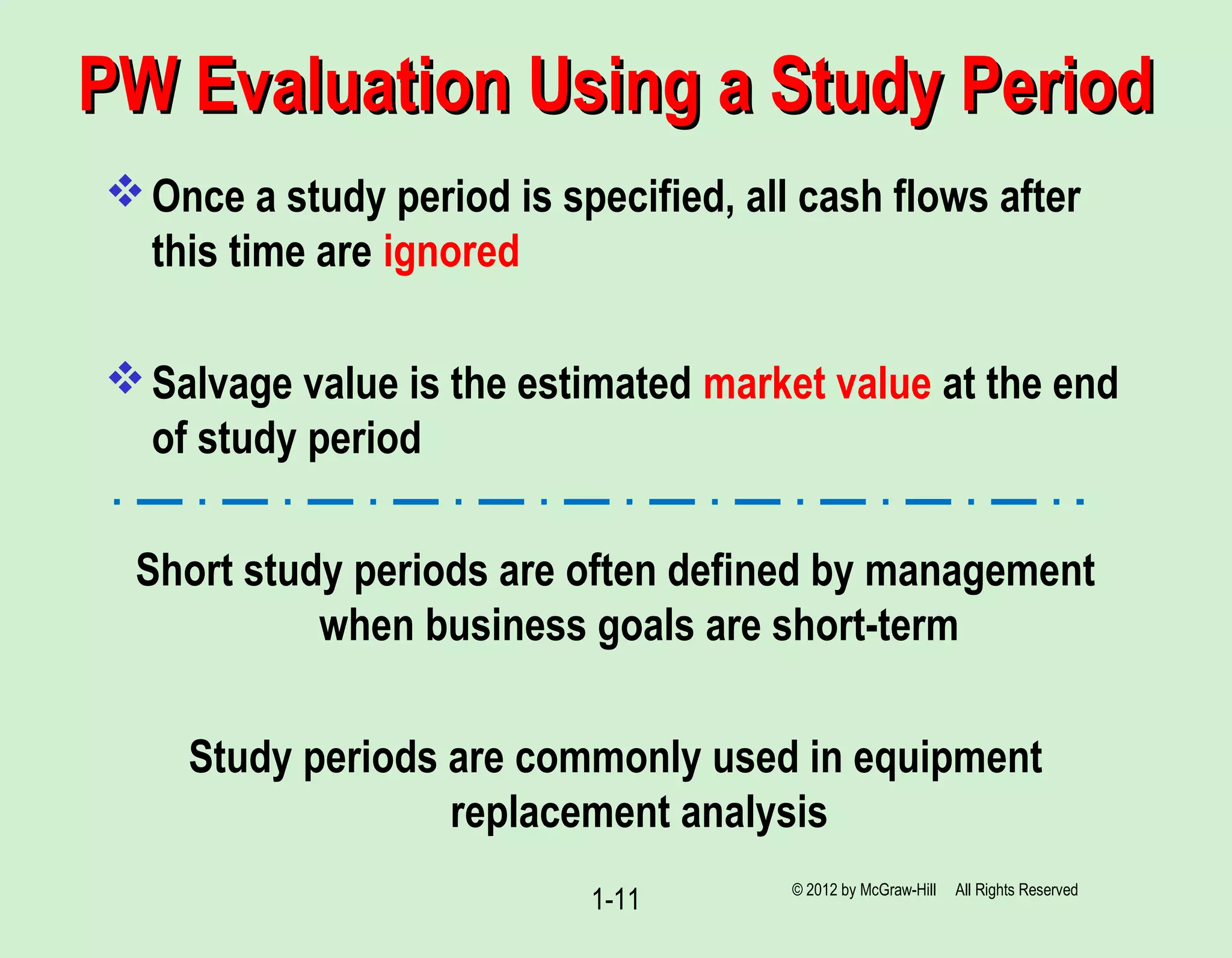 PW Evaluation Using a Study PeriodPW Evaluation Using a Study Period
Once a study period is specified, all cash flows after
this time are ignored
Salvage value is the estimated market value at the end
of study period
Short study periods are often defined by management
when business goals are short-term
Study periods are commonly used in equipment
replacement analysis
1-11 © 2012 by McGraw-Hill All Rights Reserved
 