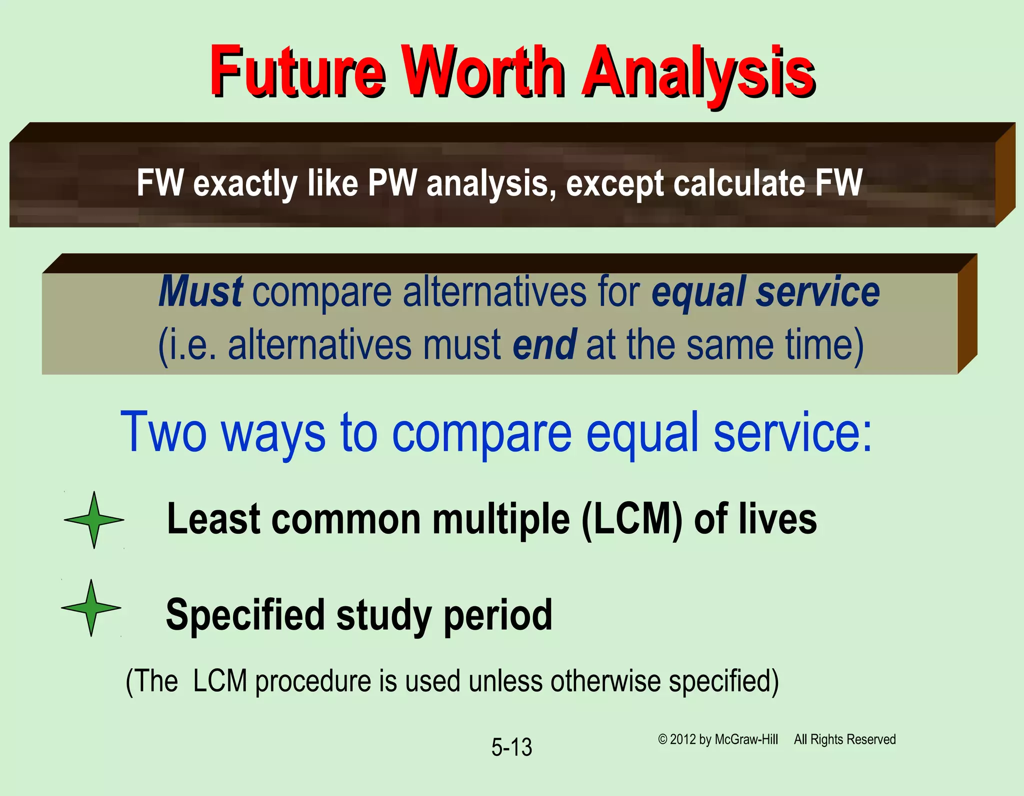 5-13
Future Worth AnalysisFuture Worth Analysis
Must compare alternatives for equal service
(i.e. alternatives must end at the same time)
Two ways to compare equal service:
(The LCM procedure is used unless otherwise specified)
Least common multiple (LCM) of lives
Specified study period
FW exactly like PW analysis, except calculate FW
© 2012 by McGraw-Hill All Rights Reserved
 