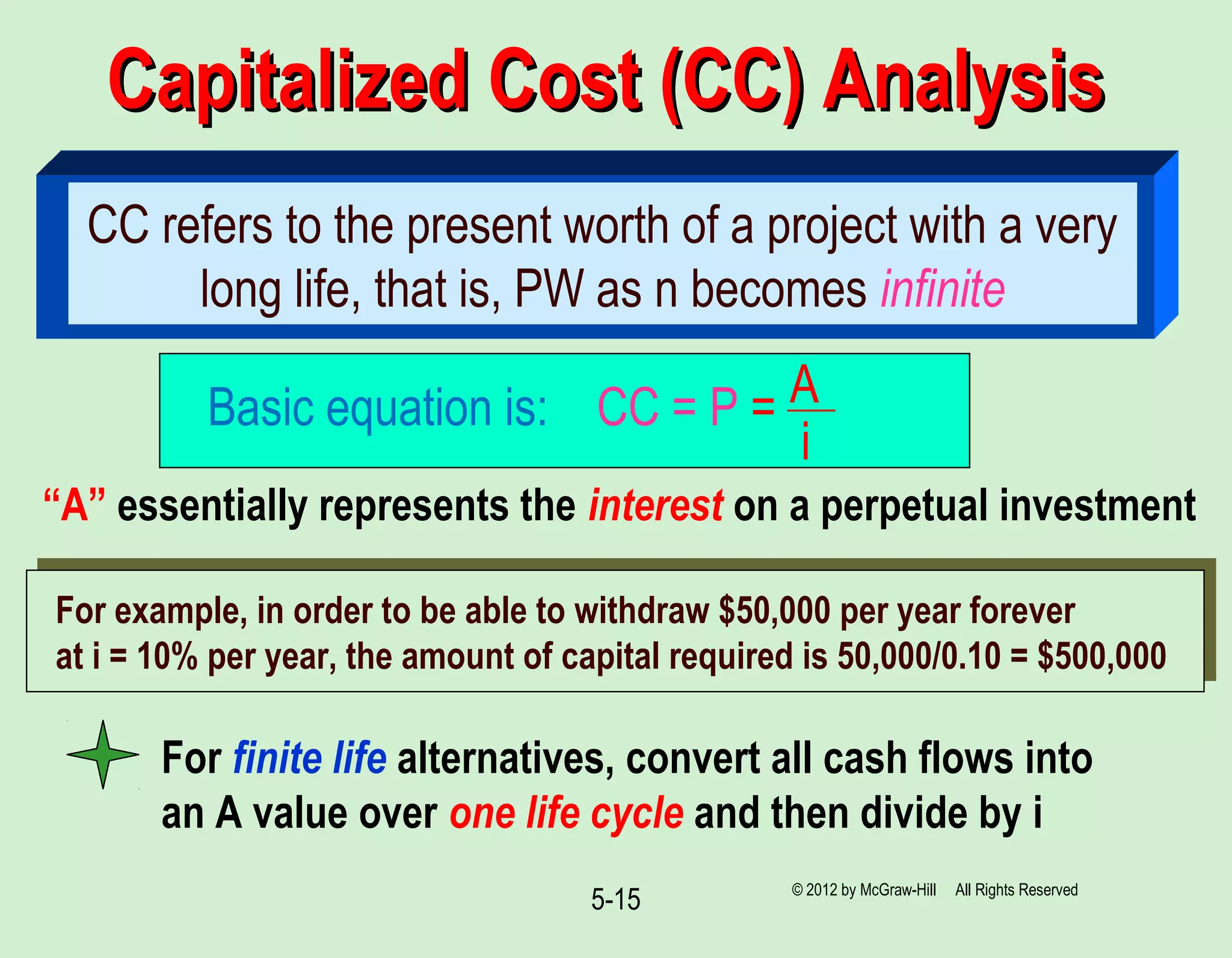 Capitalized Cost (CC) AnalysisCapitalized Cost (CC) Analysis
5-15
CC refers to the present worth of a project with a very
long life, that is, PW as n becomes infinite
Basic equation is: CC = P = A
i
“A” essentially represents the interest on a perpetual investment
For example, in order to be able to withdraw $50,000 per year forever
at i = 10% per year, the amount of capital required is 50,000/0.10 = $500,000
For finite life alternatives, convert all cash flows into
an A value over one life cycle and then divide by i
© 2012 by McGraw-Hill All Rights Reserved
 