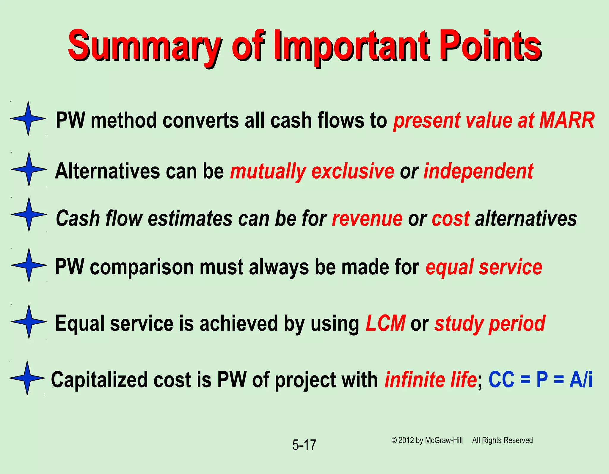 5-17
Summary of Important PointsSummary of Important Points
PW method converts all cash flows to present value at MARR
PW comparison must always be made for equal service
Alternatives can be mutually exclusive or independent
Cash flow estimates can be for revenue or cost alternatives
Equal service is achieved by using LCM or study period
Capitalized cost is PW of project with infinite life; CC = P = A/i
© 2012 by McGraw-Hill All Rights Reserved
 