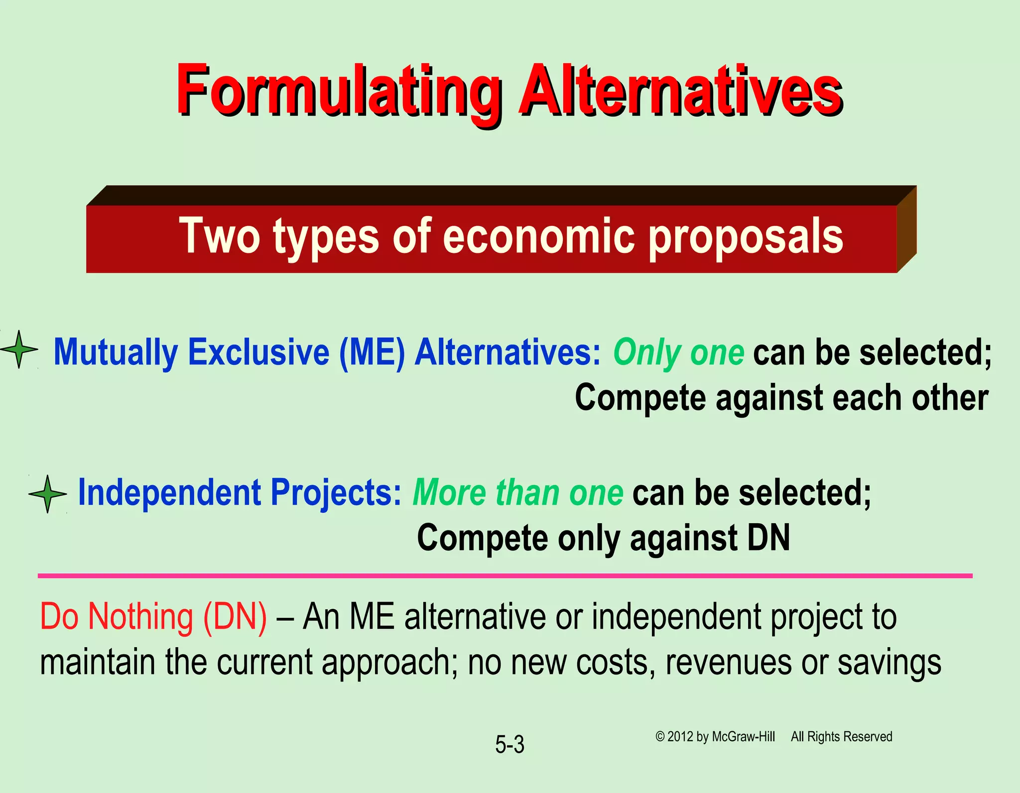5-3
Formulating AlternativesFormulating Alternatives
Two types of economic proposals
Mutually Exclusive (ME) Alternatives: Only one can be selected;
Compete against each other
Independent Projects: More than one can be selected;
Compete only against DN
© 2012 by McGraw-Hill All Rights Reserved
Do Nothing (DN) – An ME alternative or independent project to
maintain the current approach; no new costs, revenues or savings
 