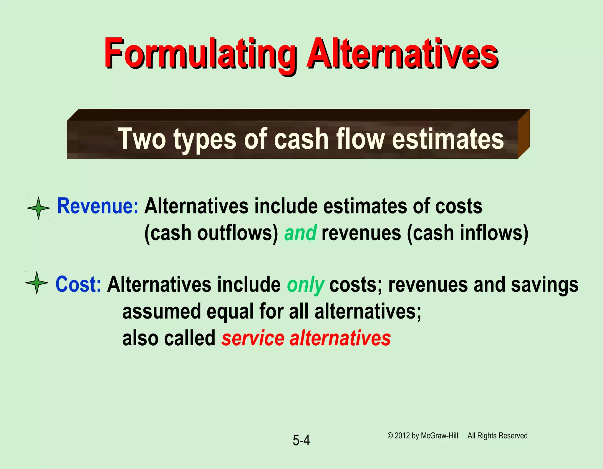 5-4
Revenue: Alternatives include estimates of costs
(cash outflows) and revenues (cash inflows)
Two types of cash flow estimates
Cost: Alternatives include only costs; revenues and savings
assumed equal for all alternatives;
also called service alternatives
Formulating AlternativesFormulating Alternatives
© 2012 by McGraw-Hill All Rights Reserved
 