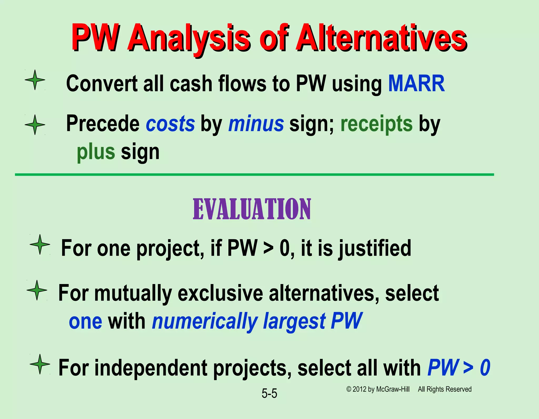 5-5
Convert all cash flows to PW using MARR
Precede costs by minus sign; receipts by
plus sign
For mutually exclusive alternatives, select
one with numerically largest PW
For independent projects, select all with PW > 0
PW Analysis of AlternativesPW Analysis of Alternatives
© 2012 by McGraw-Hill All Rights Reserved
For one project, if PW > 0, it is justified
EVALUATION
 