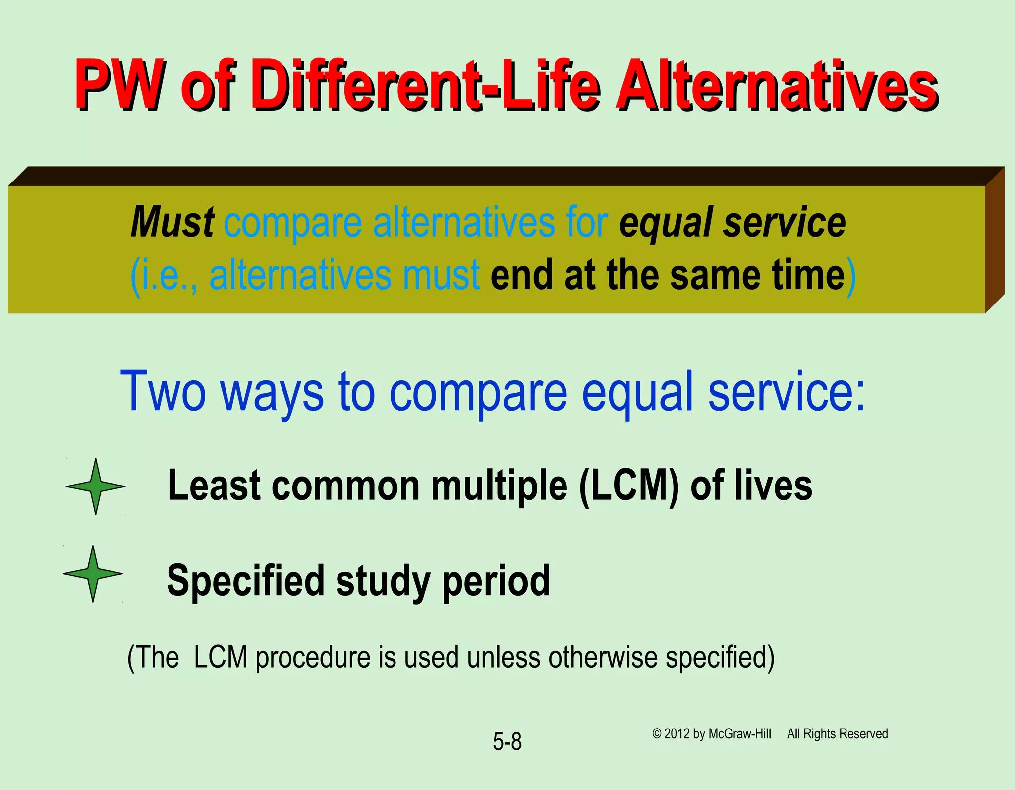 5-8
PW of Different-Life AlternativesPW of Different-Life Alternatives
Must compare alternatives for equal service
(i.e., alternatives must end at the same time)
Two ways to compare equal service:
(The LCM procedure is used unless otherwise specified)
Least common multiple (LCM) of lives
Specified study period
© 2012 by McGraw-Hill All Rights Reserved
 