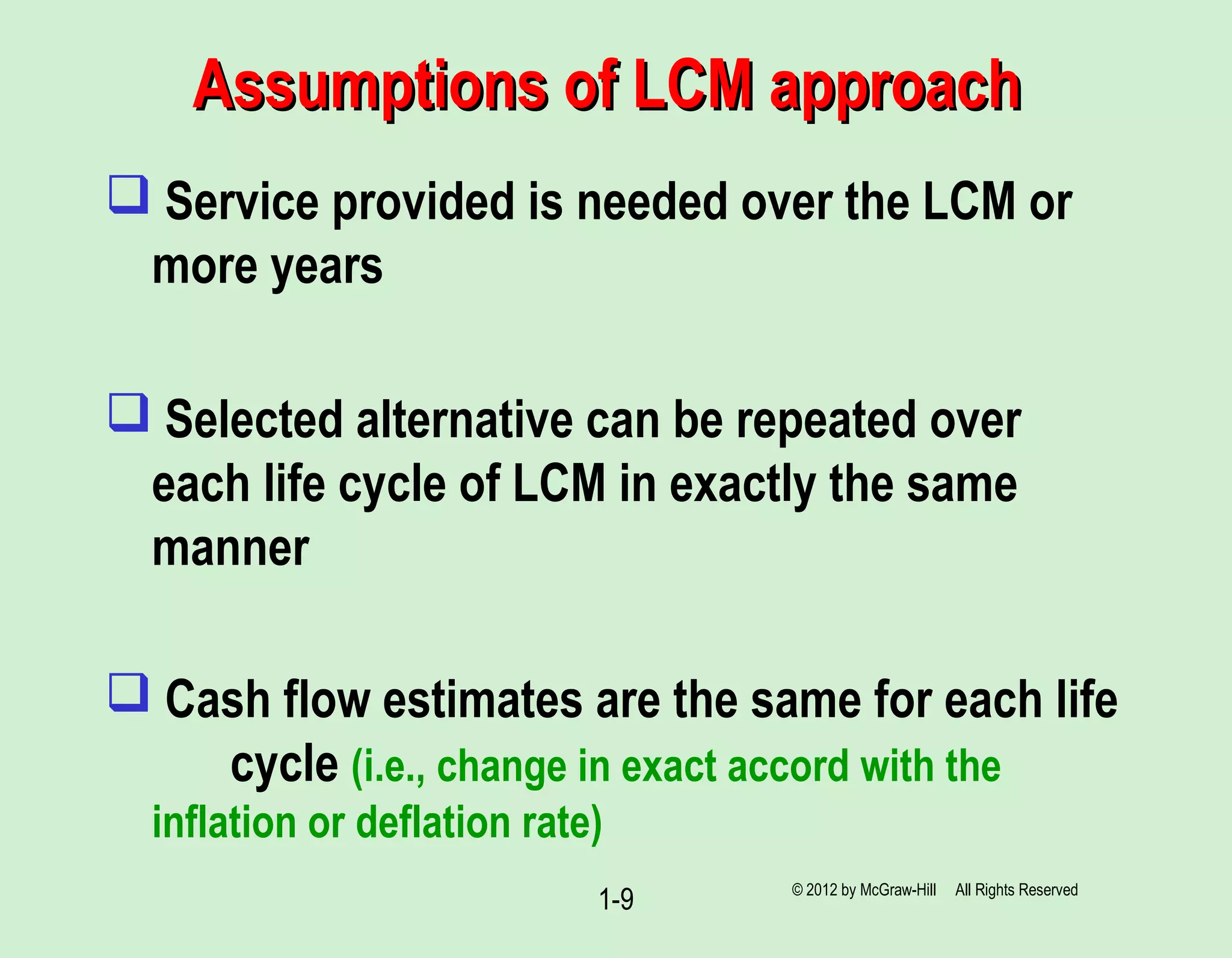 Assumptions of LCM approachAssumptions of LCM approach
 Service provided is needed over the LCM or
more years
 Selected alternative can be repeated over
each life cycle of LCM in exactly the same
manner
 Cash flow estimates are the same for each life
cycle (i.e., change in exact accord with the
inflation or deflation rate)
1-9 © 2012 by McGraw-Hill All Rights Reserved
 