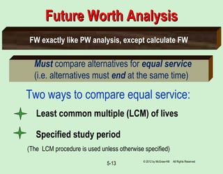 5-13
Future Worth AnalysisFuture Worth Analysis
Must compare alternatives for equal service
(i.e. alternatives must end at the same time)
Two ways to compare equal service:
(The LCM procedure is used unless otherwise specified)
Least common multiple (LCM) of lives
Specified study period
FW exactly like PW analysis, except calculate FW
© 2012 by McGraw-Hill All Rights Reserved
 