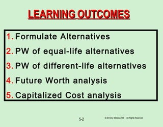 5-2
LEARNINGLEARNING OUTCOMESOUTCOMES
1. Formulate Alternatives
2. PW of equal-life alternatives
3. PW of different-life alternatives
4. Future Worth analysis
5. Capitalized Cost analysis
© 2012 by McGraw-Hill All Rights Reserved
 