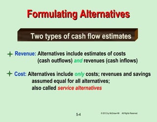 5-4
Revenue: Alternatives include estimates of costs
(cash outflows) and revenues (cash inflows)
Two types of cash flow estimates
Cost: Alternatives include only costs; revenues and savings
assumed equal for all alternatives;
also called service alternatives
Formulating AlternativesFormulating Alternatives
© 2012 by McGraw-Hill All Rights Reserved
 
