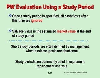 PW Evaluation Using a Study PeriodPW Evaluation Using a Study Period
Once a study period is specified, all cash flows after
this time are ignored
Salvage value is the estimated market value at the end
of study period
Short study periods are often defined by management
when business goals are short-term
Study periods are commonly used in equipment
replacement analysis
1-11 © 2012 by McGraw-Hill All Rights Reserved
 